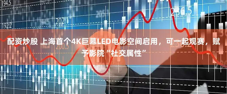 配资炒股 上海首个4K巨幕LED电影空间启用，可一起观赛，赋予影院“社交属性”