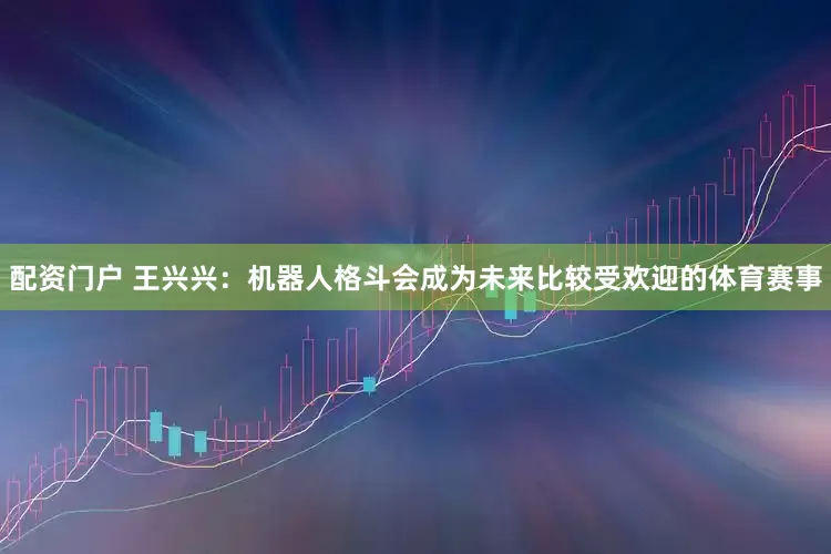 配资门户 王兴兴：机器人格斗会成为未来比较受欢迎的体育赛事