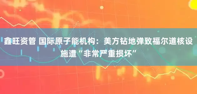 鑫旺资管 国际原子能机构：美方钻地弹致福尔道核设施遭“非常严重损坏”