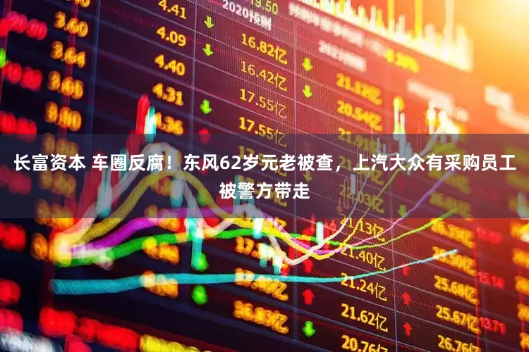 长富资本 车圈反腐！东风62岁元老被查，上汽大众有采购员工被警方带走