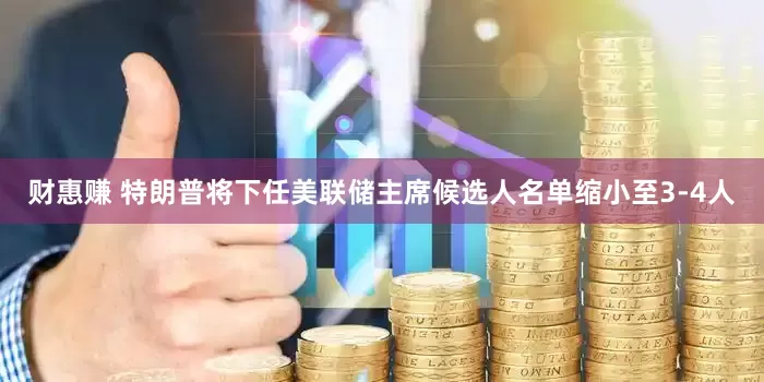 财惠赚 特朗普将下任美联储主席候选人名单缩小至3-4人