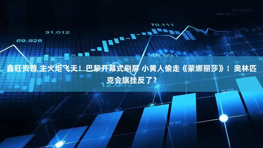 鑫旺资管 主火炬飞天！巴黎开幕式刷屏 小黄人偷走《蒙娜丽莎》！奥林匹克会旗挂反了？