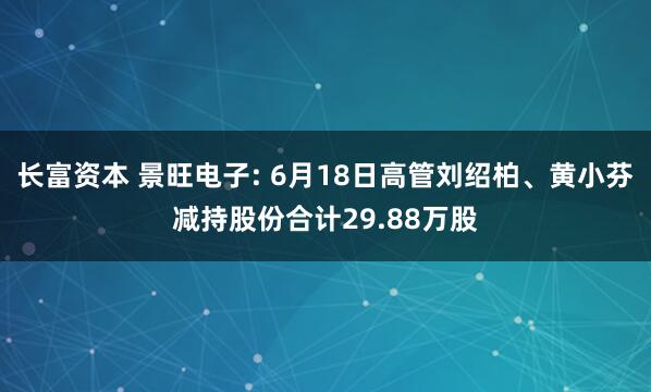 长富资本 景旺电子: 6月18日高管刘绍柏、黄小芬减持股份合计29.88万股
