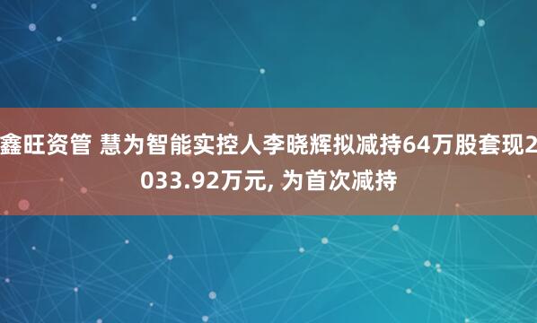 鑫旺资管 慧为智能实控人李晓辉拟减持64万股套现2033.92万元, 为首次减持