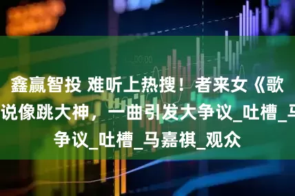 鑫赢智投 难听上热搜！者来女《歌手》表演被说像跳大神，一曲引发大争议_吐槽_马嘉祺_观众