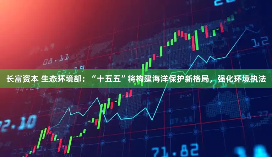 长富资本 生态环境部：“十五五”将构建海洋保护新格局，强化环境执法