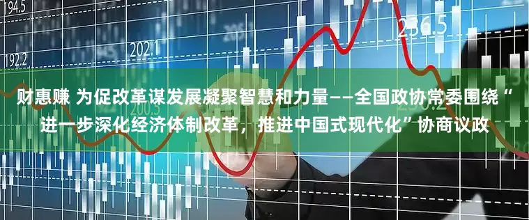 财惠赚 为促改革谋发展凝聚智慧和力量——全国政协常委围绕“进一步深化经济体制改革，推进中国式现代化”协商议政