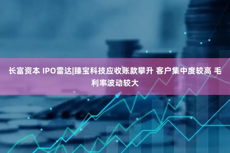 长富资本 IPO雷达|臻宝科技应收账款攀升 客户集中度较高 毛利率波动较大