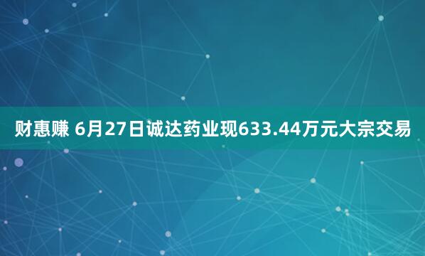 财惠赚 6月27日诚达药业现633.44万元大宗交易