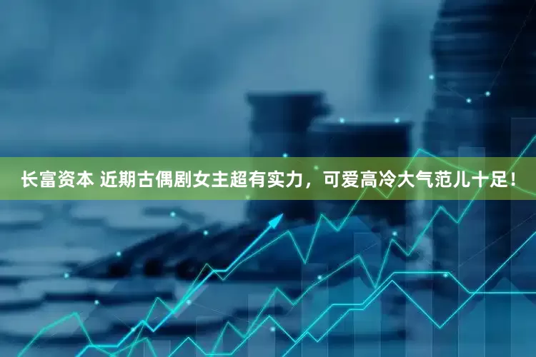 长富资本 近期古偶剧女主超有实力，可爱高冷大气范儿十足！