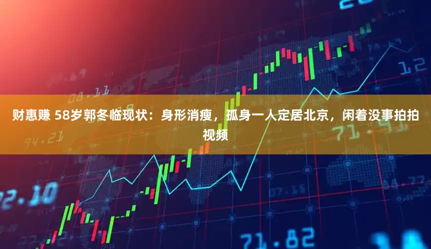 财惠赚 58岁郭冬临现状：身形消瘦，孤身一人定居北京，闲着没事拍拍视频