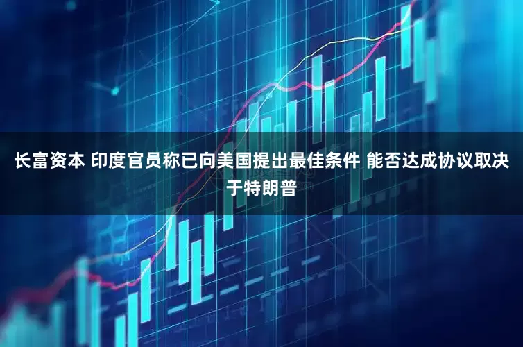 长富资本 印度官员称已向美国提出最佳条件 能否达成协议取决于特朗普