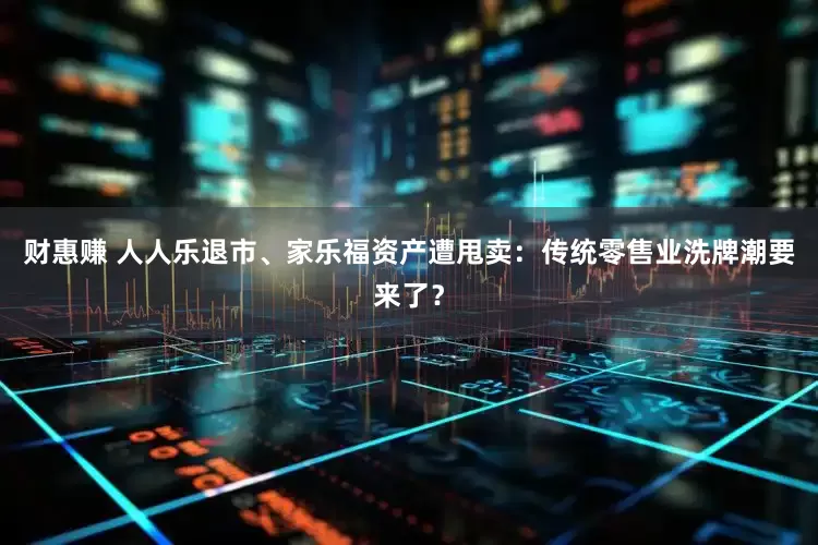 财惠赚 人人乐退市、家乐福资产遭甩卖：传统零售业洗牌潮要来了？