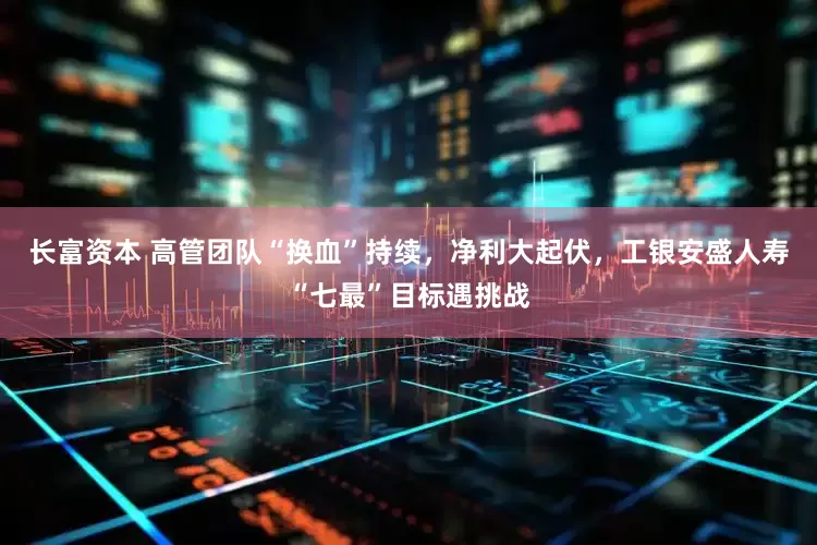 长富资本 高管团队“换血”持续，净利大起伏，工银安盛人寿“七最”目标遇挑战