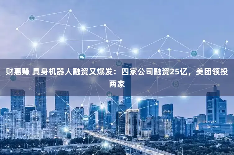 财惠赚 具身机器人融资又爆发：四家公司融资25亿，美团领投两家