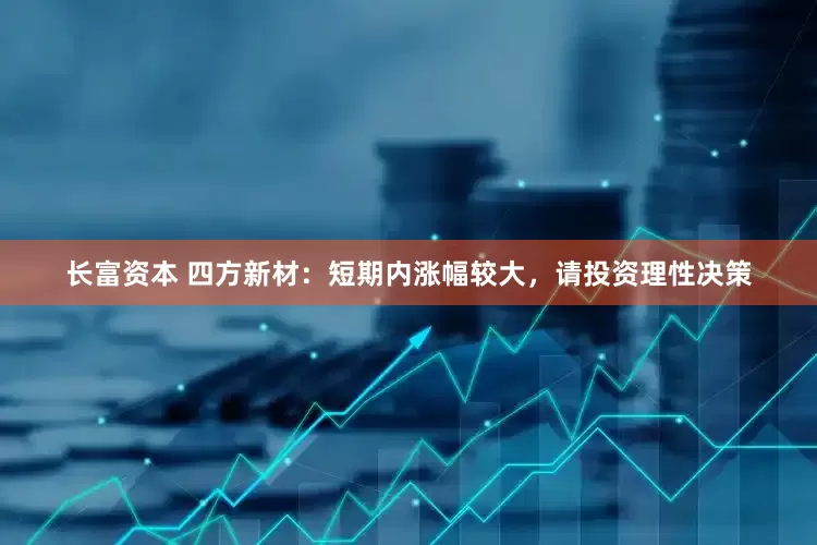 长富资本 四方新材：短期内涨幅较大，请投资理性决策