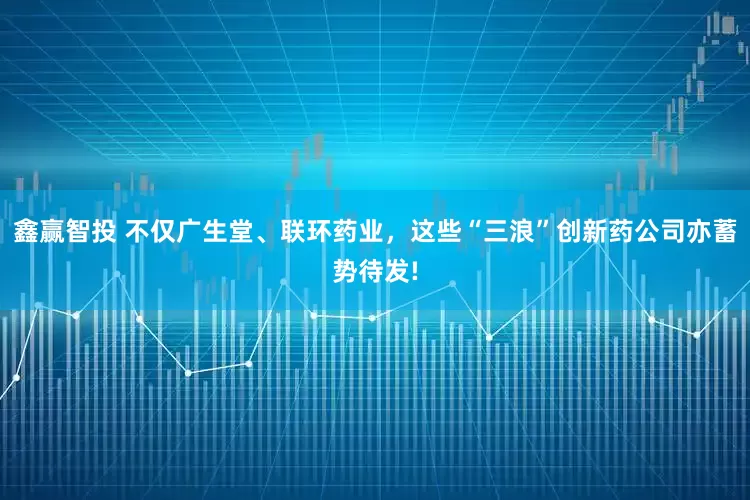 鑫赢智投 不仅广生堂、联环药业，这些“三浪”创新药公司亦蓄势待发!