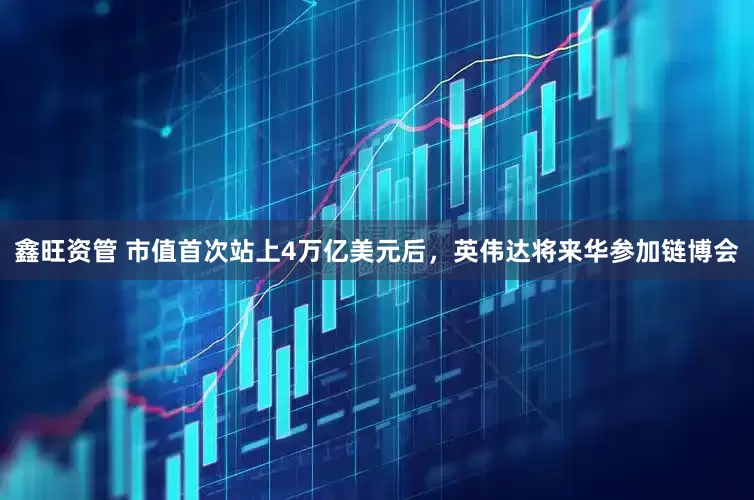 鑫旺资管 市值首次站上4万亿美元后，英伟达将来华参加链博会