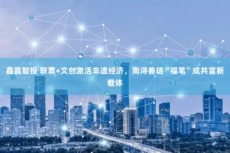 鑫赢智投 联票+文创激活非遗经济，南浔善琏“福笔”成共富新载体