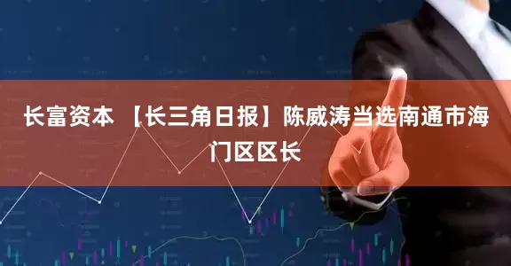 长富资本 【长三角日报】陈威涛当选南通市海门区区长