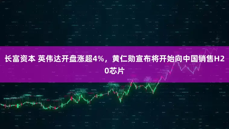 长富资本 英伟达开盘涨超4%，黄仁勋宣布将开始向中国销售H20芯片