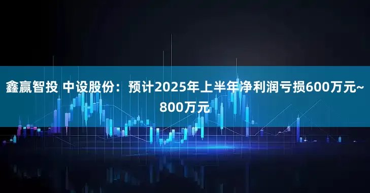 鑫赢智投 中设股份：预计2025年上半年净利润亏损600万元~800万元