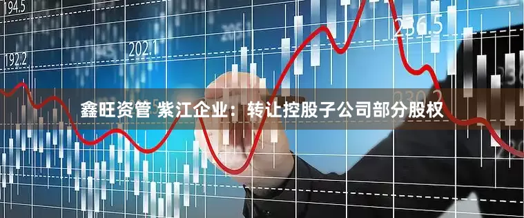 鑫旺资管 紫江企业：转让控股子公司部分股权