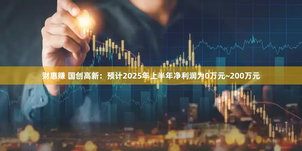 财惠赚 国创高新：预计2025年上半年净利润为0万元~200万元