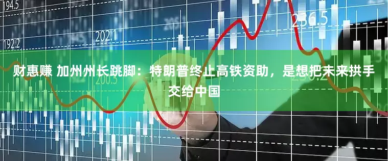 财惠赚 加州州长跳脚：特朗普终止高铁资助，是想把未来拱手交给中国