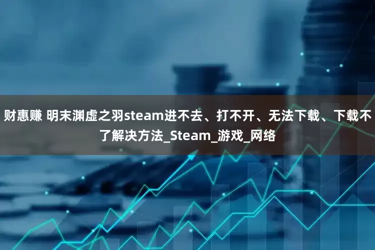 财惠赚 明末渊虚之羽steam进不去、打不开、无法下载、下载不了解决方法_Steam_游戏_网络