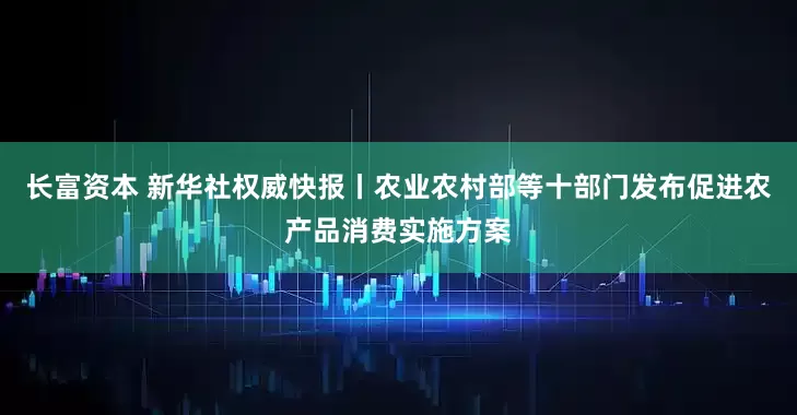 长富资本 新华社权威快报丨农业农村部等十部门发布促进农产品消费实施方案
