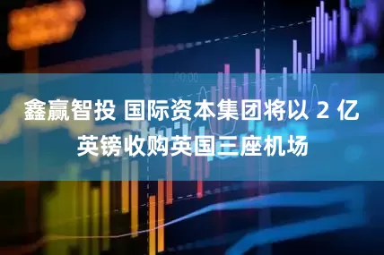 鑫赢智投 国际资本集团将以 2 亿英镑收购英国三座机场