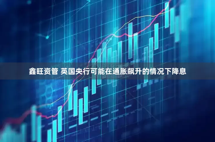 鑫旺资管 英国央行可能在通胀飙升的情况下降息
