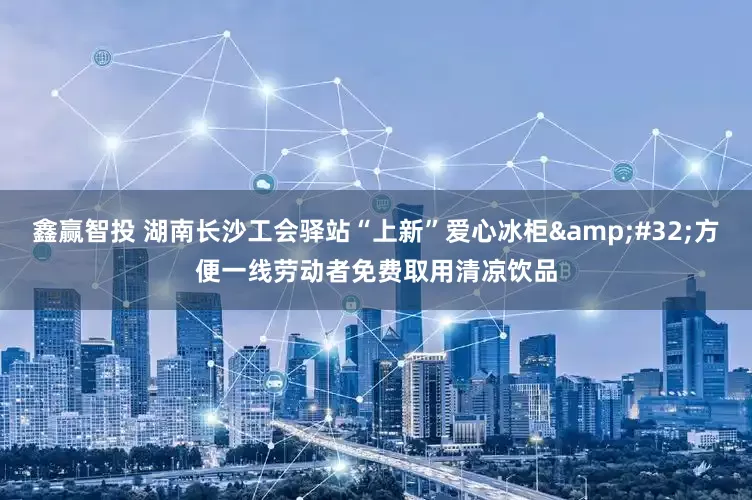 鑫赢智投 湖南长沙工会驿站“上新”爱心冰柜&#32;方便一线劳动者免费取用清凉饮品