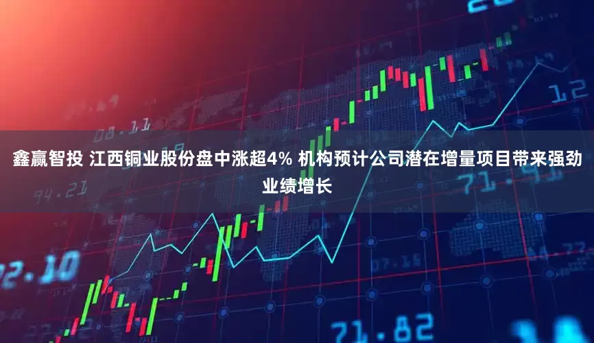 鑫赢智投 江西铜业股份盘中涨超4% 机构预计公司潜在增量项目带来强劲业绩增长