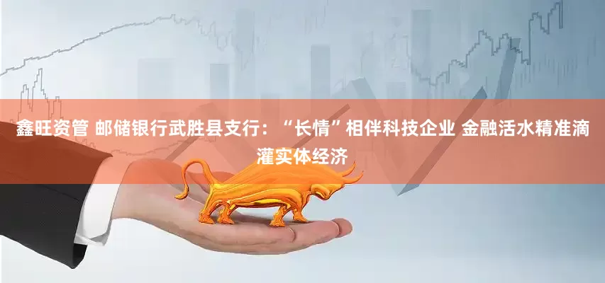 鑫旺资管 邮储银行武胜县支行：“长情”相伴科技企业 金融活水精准滴灌实体经济