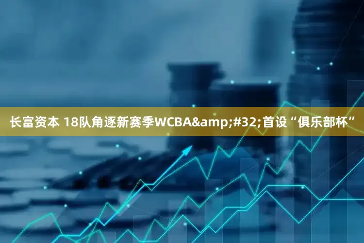 长富资本 18队角逐新赛季WCBA&#32;首设“俱乐部杯”